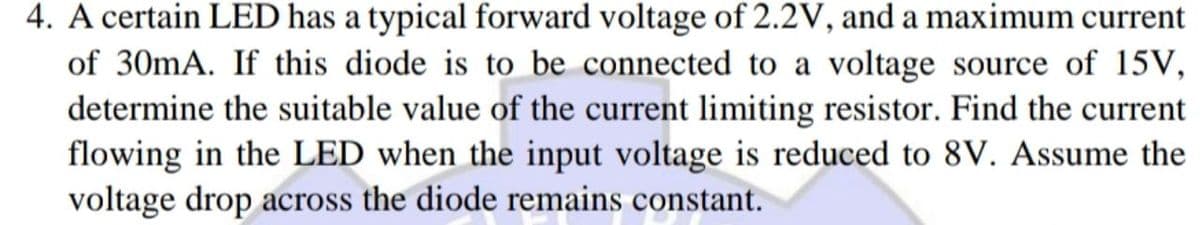4. A certain LED has a typical forward voltage of 2.2V, and a maximum current
of 30mA. If this diode is to be connected to a voltage source of 15V,
determine the suitable value of the current limiting resistor. Find the current
flowing in the LED when the input voltage is reduced to 8V. Assume the
voltage drop across the diode remains constant.
