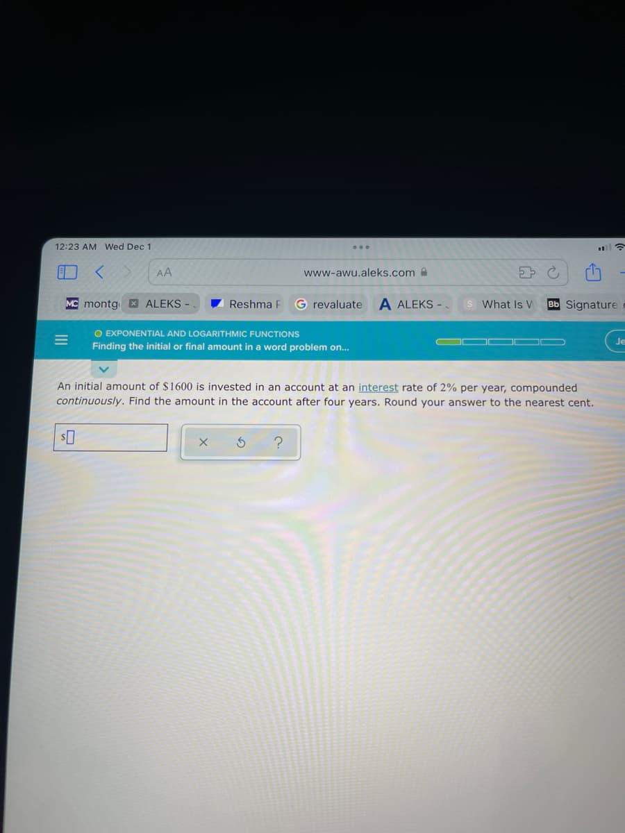 12:23 AM Wed Dec 1
)
AA
www-awu.aleks.com
MC montg XALEKS
Reshma F
G revaluate
A ALEKS -
What Is W
Bb Signature
O EXPONENTIAL AND LOGARITHMIC FUNCTIONS
Je
Finding the initial or final amount in a word problem on...
An initial amount of $1600 is invested in an account at an interest rate of 2% per year, compounded
continuously. Find the amount in the account after four years. Round your answer to the nearest cent.
