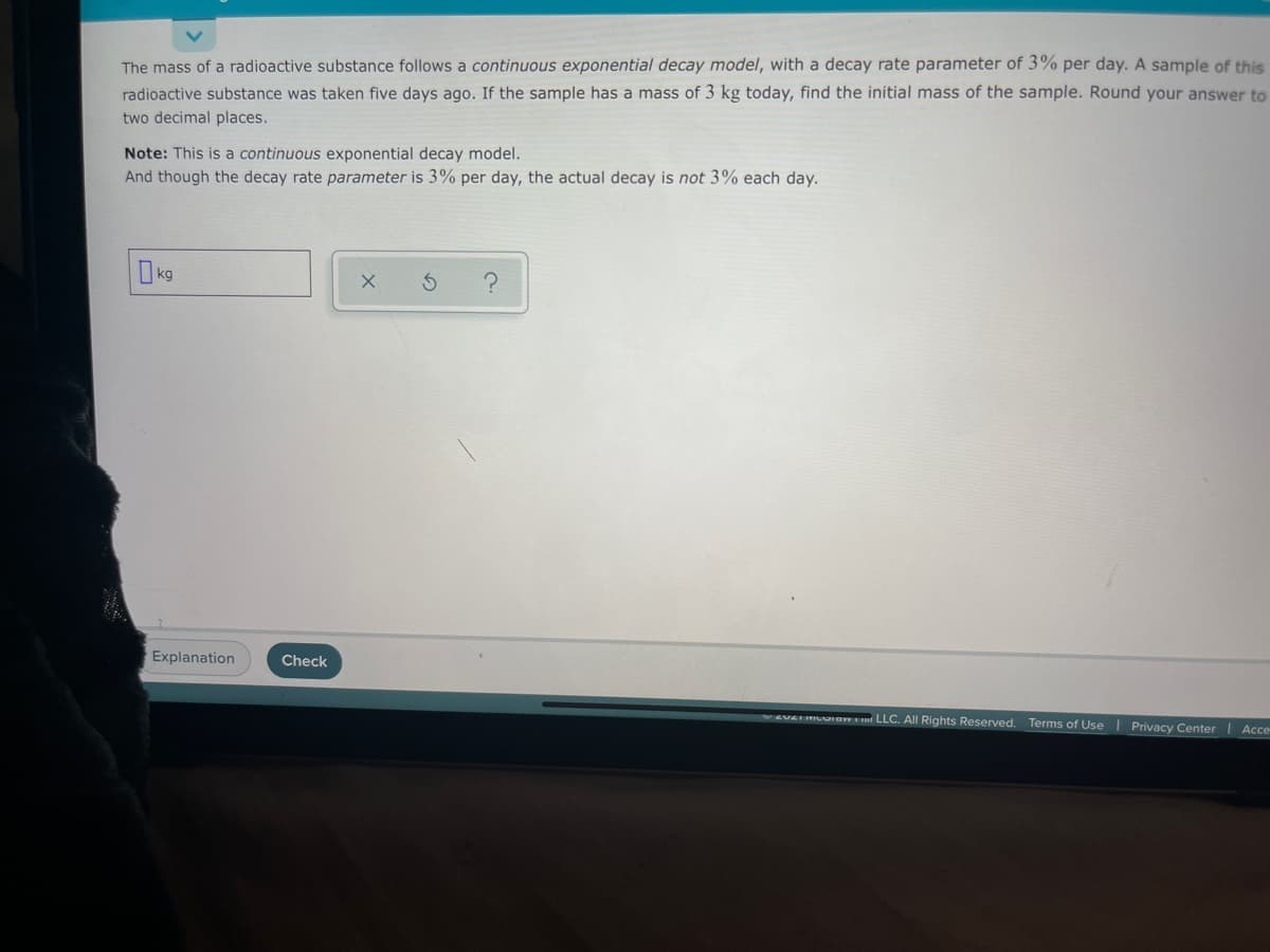 The mass of a radioactive substance follows a continuous exponential decay model, with a decay rate parameter of 3% per day. A sample of this
radioactive substance was taken five days ago. If the sample has a mass of 3 kg today, find the initial mass of the sample. Round your answer to
two decimal places.
Note: This is a continuous exponential decay model.
And though the decay rate parameter is 3% per day, the actual decay is not 3% each day.
k9
Explanation
Check
EVEI MLUIaw m LLC. All Rights Reserved. Terms of Use
Privacy Center
Ассe

