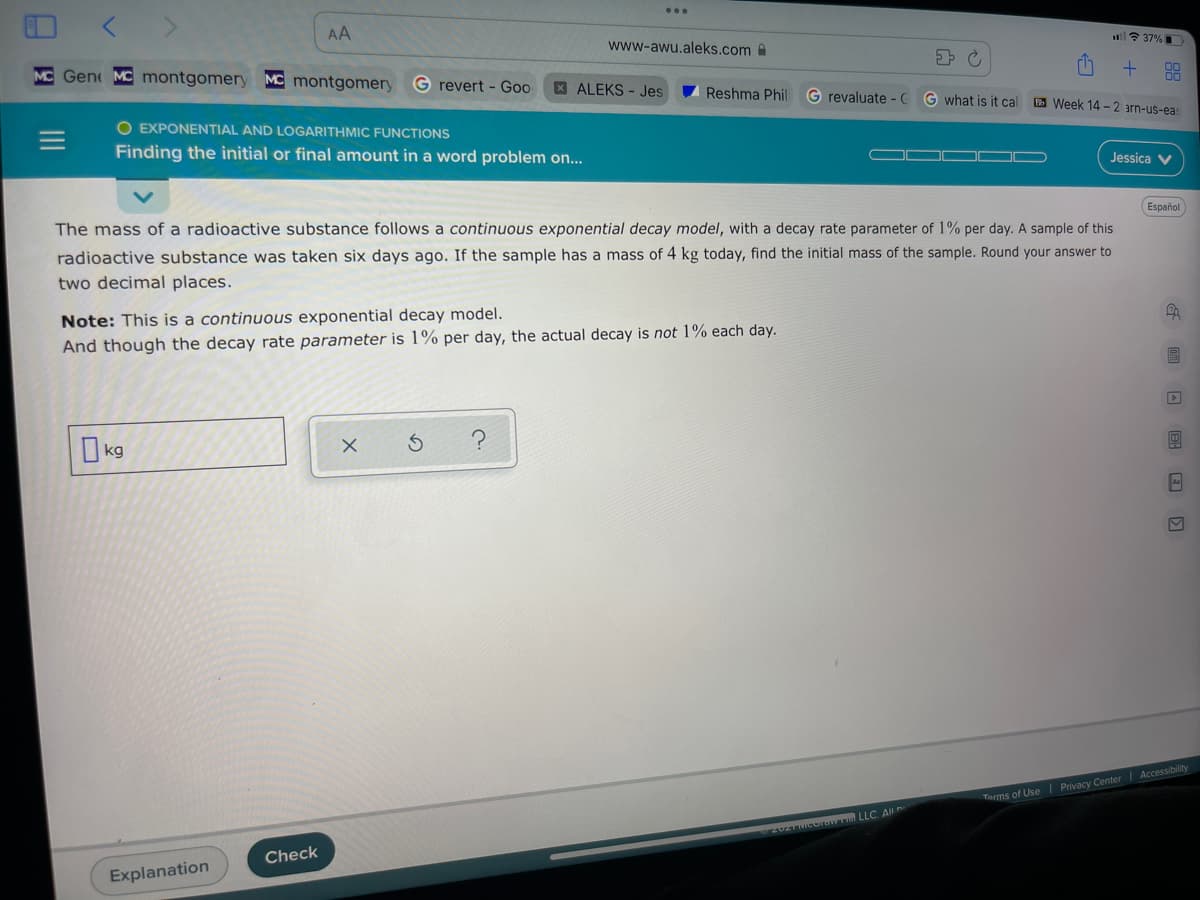 AA
l? 37%
www-awu.aleks.com
MC Gene MC montgomery MC montgomery
G revert - Goo
XALEKS - Jes
Reshma Phil G revaluate - C
G what is it cal
B Week 14 -2 arn-us-eas
O EXPONENTIAL AND LOGARITHMIC FUNCTIONS
Finding the initial or final amount in a word problem on...
Jessica V
Español
The mass of a radioactive substance follows a continuous exponential decay model, with a decay rate parameter of 1% per day. A sample of this
radioactive substance was taken six days ago. If the sample has a mass of 4 kg today, find the initial mass of the sample. Round your answer to
two decimal places.
Note: This is a continuous exponential decay model.
And though the decay rate parameter is 1% per day, the actual decay is not 1% each day.
I kg
Terms of Use Privacy Center Accessibility
Check
Explanation
II
