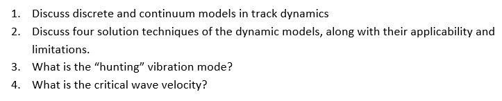 1. Discuss discrete and continuum models in track dynamics
2. Discuss four solution techniques of the dynamic models, along with their applicability and
limitations.
3. What is the “hunting" vibration mode?
4. What is the critical wave velocity?
