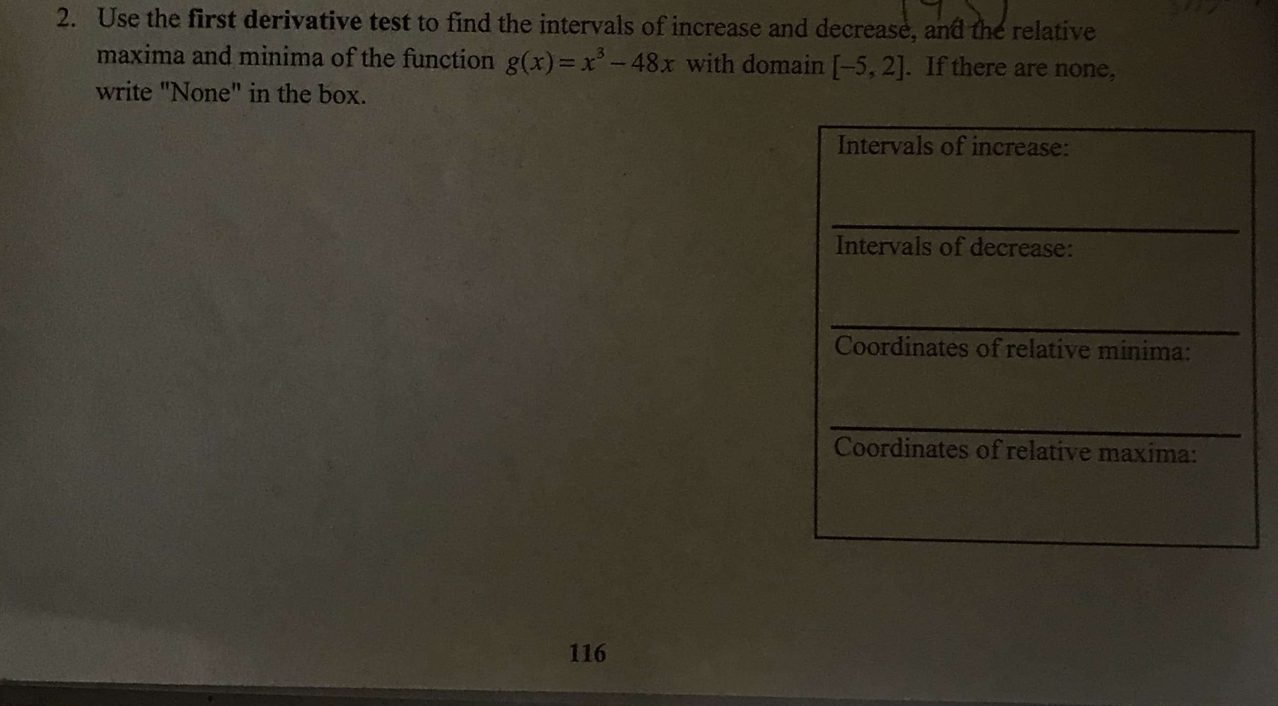 2. Use the first derivative test to find the intervals of increase and decreasè, and thé relative
maxima and minima of the function g(x)= x- 48x with domain [-5, 2]. If there are none,
write "None" in the box.
Intervals of increase:
Intervals of decrease:
Coordinates of relative minima:
Coordinates of relative maxima:
116
