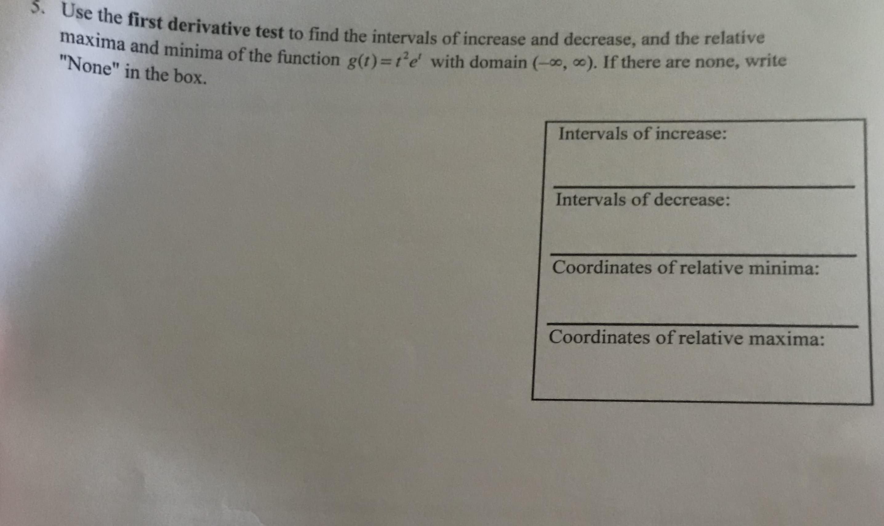 5. Use the first derivative test to find the intervals of increase and decrease, and the relative
maxima and minima of the function g(t)3t'e with domain (-0, 0). If there are none, write
"None" in the box.
Intervals of increase:
Intervals of decrease:
Coordinates of relative minima:
Coordinates of relative maxima:
