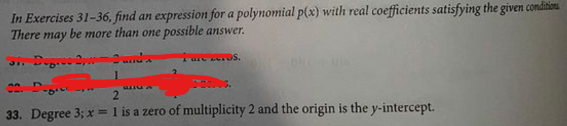 In Exercises 31-36, find an expression for a polynomial p(x) with real coefficients satisfying the given conditions
There may be more than one possible answer.
S. Deg. 2,
31.
33. Degree 3; x = 1 is a zero of multiplicity 2 and the origin is the y-intercept.
