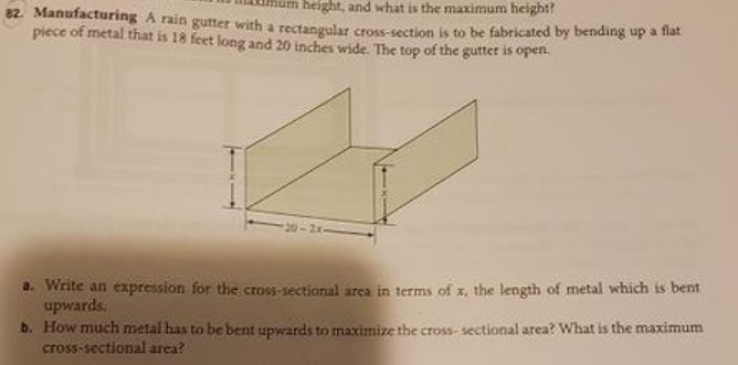 height, and what is the maximum height?
82. Manufacturing A rain gutter with a rectangular cross-section is to be fabricated by bending up a flat
piece of metal that is 18 feet long and 20 inches wide. The top of the gutter is open.
a. Write an expression for the cross-sectional area in terms of x, the length of metal which is bent
upwards.
b. How much metal has to be bent upwards to maximize the cross- sectional area? What is the maximum
cross-sectional area?
