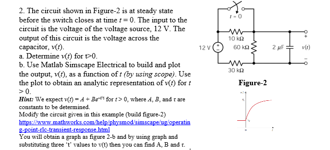 2. The circuit shown in Figure-2 is at steady state
before the switch closes at time t= 0. The input to the
circuit is the voltage of the voltage source, 12 V. The
output of this circuit is the voltage across the
capacitor, v(t).
a. Determine v(t) for t>0.
b. Use Matlab Simscape Electrical to build and plot
the output, v(t), as a function of t (by using scope). Use
the plot to obtain an analytic representation of v(t) for t
>0.
10 ka
12 V
60 k2
2 μΕ
v(t)
30 k2
Figure-2
Hint: We expect v(1) = A + Bet for t > 0, where A, B, and z are
constants to be determined.
Modify the circuit given in this example (build figure-2)
https://www.mathworks.com/help/physmod/simscape/ug/operatin
g-point-rlc-transient-response.html
You will obtain a graph as figure 2-b and by using graph and
substituting three 't' values to v(t) then you can find A, B and r.
