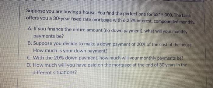 Suppose you are buying a house. You find the perfect one for $215,000. The bank
offers you a 30-year fixed rate mortgage with 6.25% interest, compounded monthly.
A. If you finance the entire amount (no down payment), what will your monthly
payments be?
B. Suppose you decide to make a down payment of 20% of the cost of the house.
How much is your down payment?
C. With the 20% down payment, how much will your monthly payments be?
D. How much will you have paid on the mortgage at the end of 30 years in the
different situations?