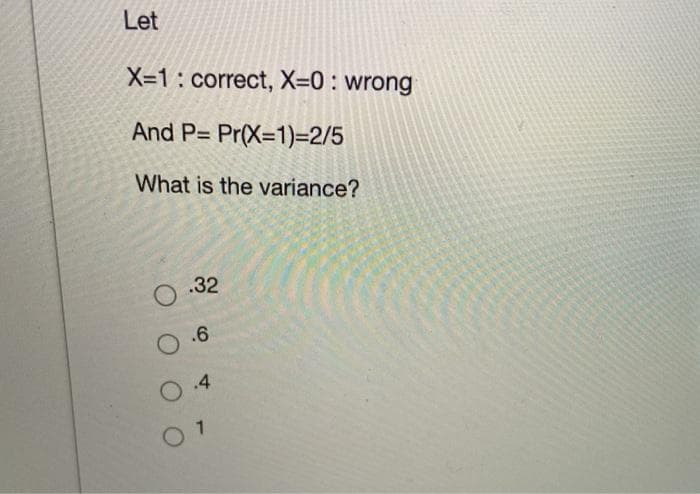 Let
X-1: correct, X=0 : wrong
And P= Pr(X=1)=2/5
What is the variance?
.32
O.6
O .4
