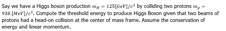 Say we have a Higgs boson production mµ = 125[GeV]/c² by colliding two protons m₂ =
mp
938 [MeV]/c². Compute the threshold energy to produce Higgs Boson given that two beams of
protons had a head-on collision at the center of mass frame. Assume the conservation of
energy and linear momentum.