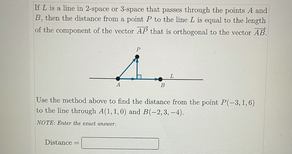 If L is a line in 2-space or 3-space that passes through the points A and
B, then the distance from a point P to the line L is equal to the length
of the component of the vector AP that is orthogonal to the vector AB.
P
L
A
В
Use the method above to find the distance from the point P(-3,1,6)
to the line through A(1,1,0) and B(-2,3, –4).
NOTE: Enter the exact answer.
Distance
