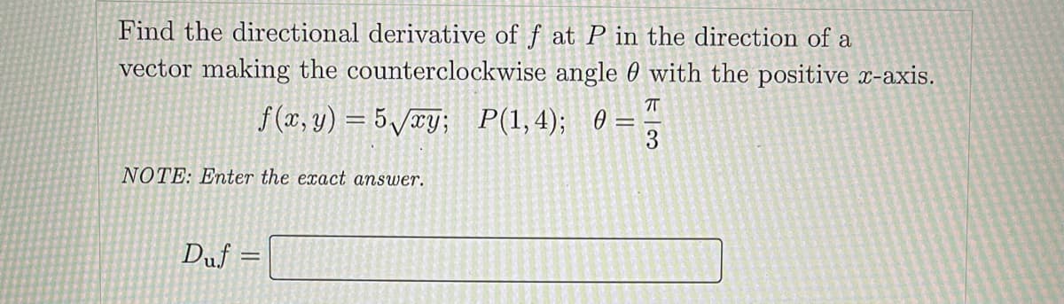 Find the directional derivative of f at P in the direction of a
vector making the counterclockwise angle 60 with the positive x-axis.
f (x, y) = 5/xY; P(1,4); 0 =
3
NOTE: Enter the exact answer.
Duf
