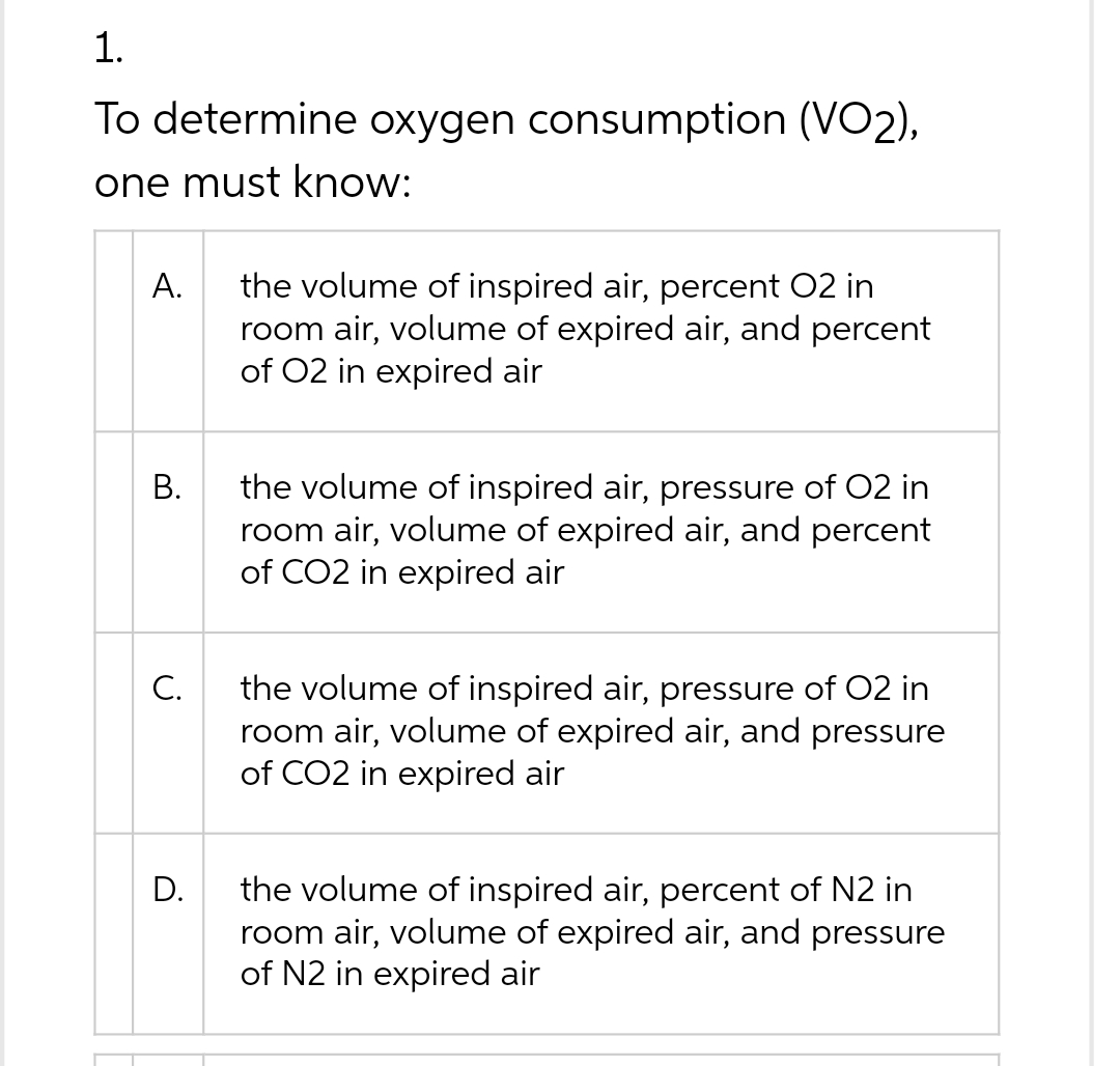 1.
To determine oxygen consumption (VO2),
one must know:
A.
the volume of inspired air, percent O2 in
room air, volume of expired air, and percent
of O2 in expired air
B.
the volume of inspired air, pressure of O2 in
room air, volume of expired air, and percent
of CO2 in expired air
the volume of inspired air, pressure of O2 in
room air, volume of expired air, and pressure
of CO2 in expired air
the volume of inspired air, percent of N2 in
room air, volume of expired air, and pressure
of N2 in expired air
C.
D.