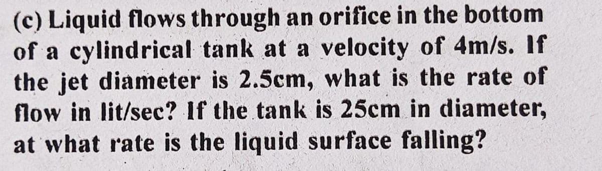 (c) Liquid flows through an orifice in the bottom
of a cylindrical tank at a velocity of 4m/s. If
the jet diameter is 2.5cm, what is the rate of
flow in lit/sec? If the tank is 25cm in diameter,
at what rate is the liquid surface falling?