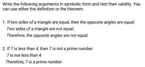 Write the following arguments in symbolic form and test their validity. You
can use either the definition or the theorem.
1. If two sides of a triangle are equal, then the opposite angles are equal.
Two sides of a triangle are not equal.
Therefore, the opposite angles are not equal.
2. If 7 is less than 4, then 7 is not a prime number.
7 is not less than 4.
Therefore, 7 is a prime number.
