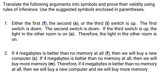 Translate the following arguments into symbols and prove their validity using
rules of inference. Use the suggested symbols enclosed in parentheses.
1. Either the first (f), the second (s), or the third (t) switch is up. The first
switch is down. The second switch is down. If the third switch is up, the
light in the other room is on (o). Therefore, the light in the other room is
on.
2. If 4 megabytes is better than no memory at all (f), then we will buy a new
computer (c). If 4 megabytes is better than no memory at all, then we will
buy more memory (m). Therefore, if 4 megabytes is better than no memory
at all, then we will buy a new computer and we will buy more memory
