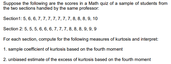 Suppose the following are the scores in a Math quiz of a sample of students from
the two sections handled by the same professor:
Section1: 5, 6, 6, 7, 7, 7, 7, 7, 7, 7, 8, 8, 8, 9, 10
Section 2: 5, 5, 5, 6, 6, 6, 7, 7, 7, 8, 8, 8, 9, 9, 9
For each section, compute for the following measures of kurtosis and interpret:
1. sample coefficient of kurtosis based on the fourth moment
2. unbiased estimate of the excess of kurtosis based on the fourth moment
