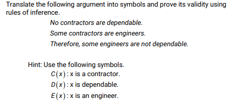 Translate the following argument into symbols and prove its validity using
rules of inference.
No contractors are dependable.
Some contractors are engineers.
Therefore, some engineers are not dependable.
Hint: Use the following symbols.
C(x):xis a contractor.
D(x):x is dependable.
E(x):x is an engineer.

