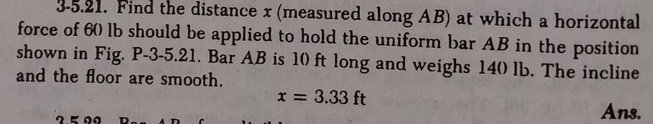 3-5.21. Find the distance x (measured along AB) at which a horizontal
force of 60 lb should be applied to hold the uniform bar AB in the position
shown in Fig. P-3-5.21. Bar AB is 10 ft long and weighs 140 lb. The incline
and the floor are smooth.
x = 3.33 ft
Ans.
2.5 29
