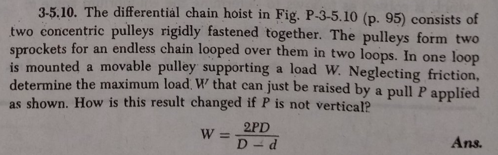 3-5.10. The differentiàl chain hoist in Fig. P-3-5.10 (p. 95) consists of
two concentric pulleys rigidly fastened together. The pulleys form two
sprockets for an endless chain looped over them in two loops. In one loop
is mounted a movable pulley supporting a load W. Neglecting friction,
determine the maximum load, W that can just be raised by a pull P applied
as shown. How is this result changed if P is not vertical?
2PD
W =
D d
Ans.
1.
