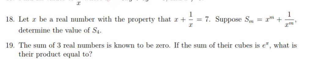 1
1
18. Let x be a real number with the property that x + ÷ = 7. Suppose Sm =
determine the value of S4.
19. The sum of 3 real numbers is known to be zero. If the sum of their cubes is e™, what is
their product equal to?
