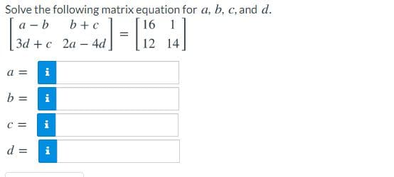 Solve the following matrix equation for a, b, c, and d.
а - b
Зd + с 2а- 4d
b+c
16 1
12 14
a =
i
i
%3D
C =
i
d =
i

