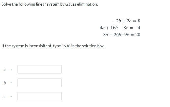 Solve the following linear system by Gauss elimination.
-2b + 2c = 8
%3D
4a + 16b – 8c = -4
%3D
8а + 26b-9с 20
%3D
If the system is inconsisitent, type "NA" in the solution box.
a
b
C

