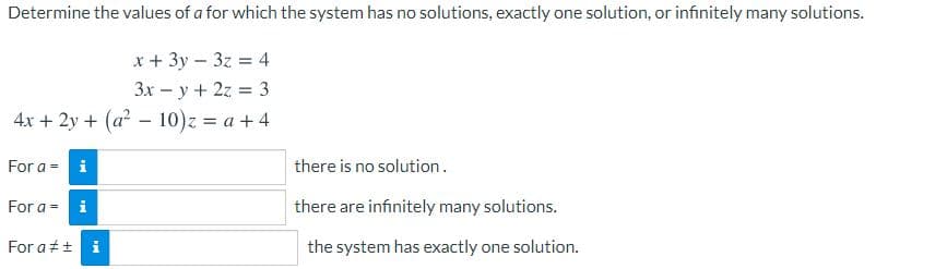 Determine the values of a for which the system has no solutions, exactly one solution, or infinitely many solutions.
x + 3y – 3z = 4
3x – y + 2z = 3
4x + 2y + (a - 10)z = a + 4
For a = i
there is no solution.
For a = i
there are infinitely many solutions.
For at+ i
the system has exactly one solution.
