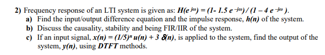2) Frequency response of an LTI system is given as: H(e jo) = (1- 1.5 e jº)/ (1 – 4 e jo ).
a) Find the input/output difference equation and the impulse response, h(n) of the system.
b) Discuss the causality, stability and being FIR/IIR of the system.
c) If an input signal, x(n) = (1/5)" u(n) + 3 &n), is applied to the system, find the output of the
system, y(n), using DTFT methods.
