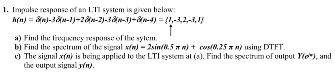 1. Impulse response of an LTI system is given below:
h(n) = 8(n)-3&(n-1)+2&{n-2)-38(n-3)+&{n-4) = {1,-3,2,-3,1}
a) Find the frequency response of the sytem.
b) Find the spectrum of the signal x(n) = 2sin(0.5 n n) + cos(0.25 a n) using DTFT.
c) The signal x(n) is being applied to the LTI system at (a). Find the spectrum of output Y(ew), and
the output signal y(n).
