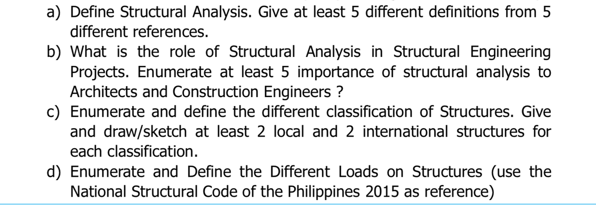 a) Define Structural Analysis. Give at least 5 different definitions from 5
different references.
b) What is the role of Structural Analysis in Structural Engineering
Projects. Enumerate at least 5 importance of structural analysis to
Architects and Construction Engineers ?
c) Enumerate and define the different classification of Structures. Give
and draw/sketch at least 2 local and 2 international structures for
each classification.
d) Enumerate and Define the Different Loads on Structures (use the
National Structural Code of the Philippines 2015 as reference)