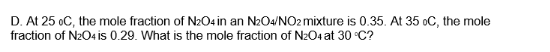 D. At 25 oC, the mole fraction of N2O4 in an N₂O4/NO2 mixture is 0.35. At 35 oC, the mole
fraction of N2O4 is 0.29. What is the mole fraction of N₂O4 at 30 °C?