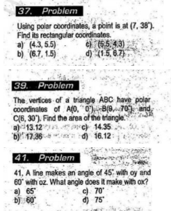 37. Problem
Using polar coordinates, a point is at (7, 38").
Find its rectangular coordinates.
a) (4.3, 5.5)
b) (6.7, 1.5)
c) (6.5.4.3)
d) (15.6.7)
39. Problem
The vertices of a triangle ABC have polar
coordinates of A(0, 0) B(970) and
C(6, 30), Find the area of the triangle.
a) 13.12c) 14.35.
b) 17,36d) 16.12:
41. Problem
41. A line makes an angle of 45 with oy and
60° with oz. What angle does it make with ox?
a) 65
b) 60°
c) 70
d) 75