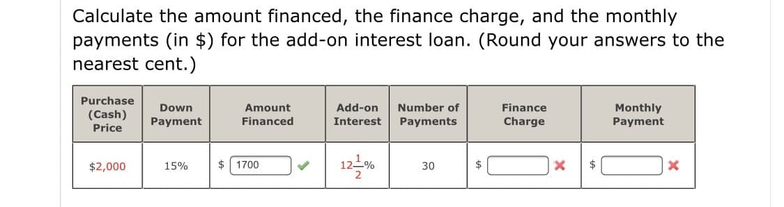 Calculate the amount financed, the finance charge, and the monthly
payments (in $) for the add-on interest loan. (Round your answers to the
nearest cent.)
Purchase
Monthly
Payment
Down
Amount
Add-on
Number of
Finance
(Cash)
Payment
Financed
Interest
Payments
Charge
Price
12-%
$2,000
15%
2$
1700
30
$
$
2
