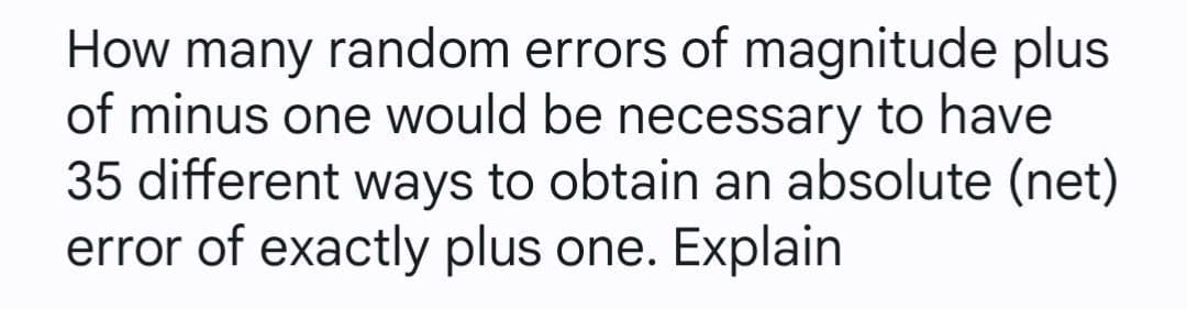 How many random errors of magnitude plus
of minus one would be necessary to have
35 different ways to obtain an absolute (net)
error of exactly plus one. Explain
