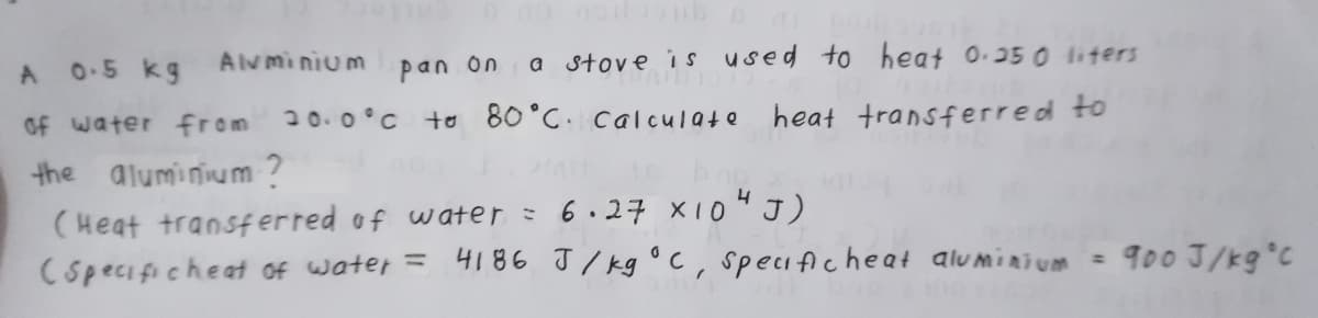 A 0-5 kg Alvminium pan on
a stove i s used to heat 0.250 liters
of water from 20. 0°c to 80°C. calculate
heat transferred to
the aluminium ?
(Heat transferred of water = 6.27 x1o"J)
Cspecificheat of water =
4186 J / kg °c, specifiche at aluminium = 900 J/kg°C

