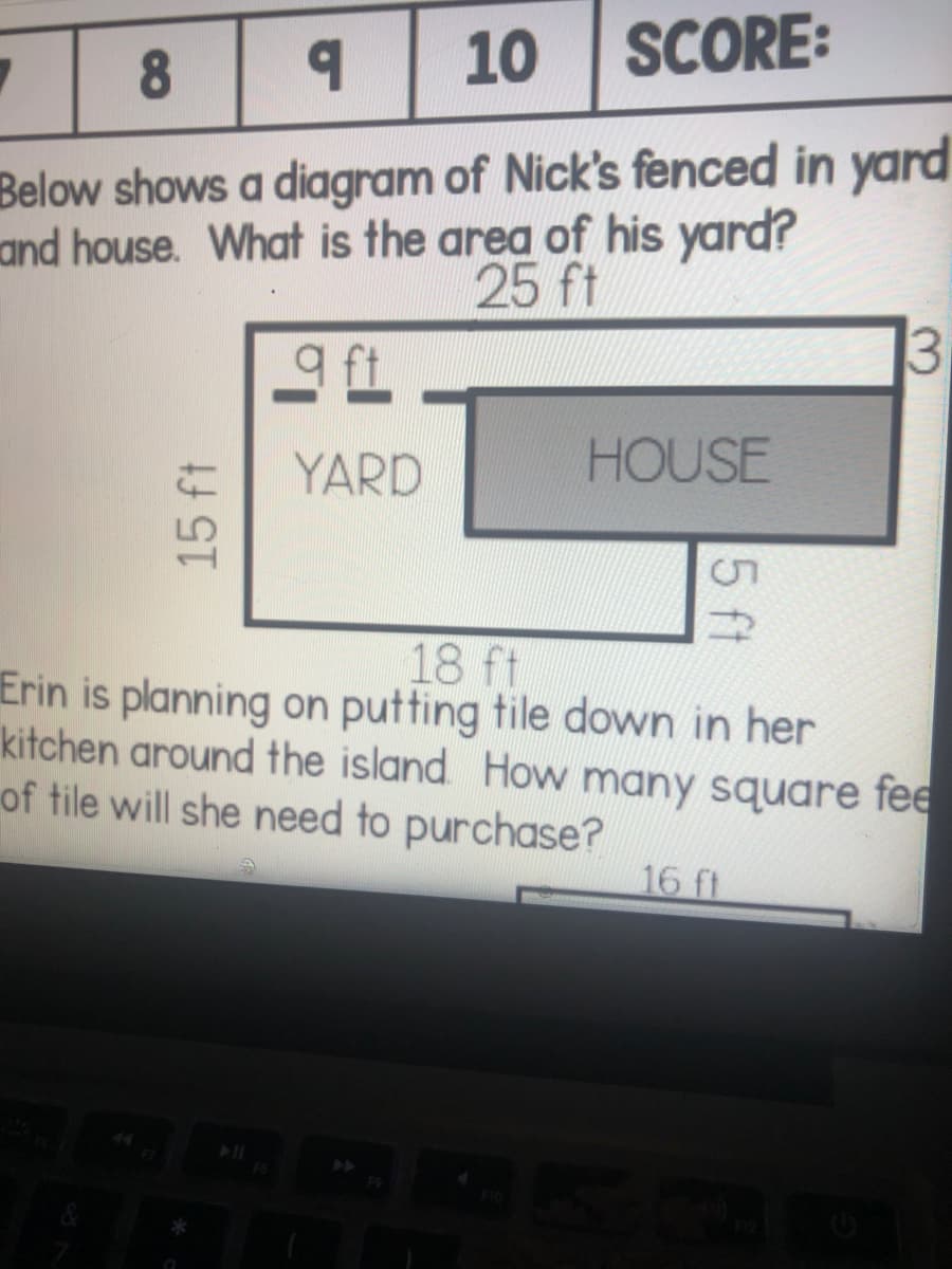 10 SCORE:
Below shows a diagram of Nick's fenced in yard
and house. What is the area of his yard?
25 ft
YARD
HOUSE
18 ft
Erin is planning on putting tile down in her
kitchen around the island How many square fee
of tile will she need to purchase?
16 ft
5 ft
15 ft
