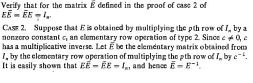 Verify that for the matrix Ē defined in the proof of case 2 of
EE - E = I.
CASE 2. Suppose that E is obtained by multiplying the pth row of I, by a
nonzero constant c, an elementary row operation of type 2. Since c # 0, c
has a multiplicative inverse. Let E be the eleméntary matrix obtained from
by the clementary row operation of multiplying the pth row of I, by c-1.
It is easily shown that EE = E = I, and hence E = E-!.
%3D
