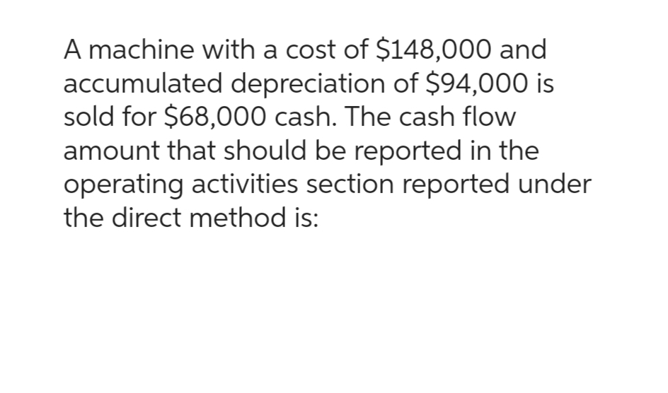 A machine with a cost of $148,000 and
accumulated depreciation of $94,000 is
sold for $68,000 cash. The cash flow
amount that should be reported in the
operating activities section reported under
the direct method is: