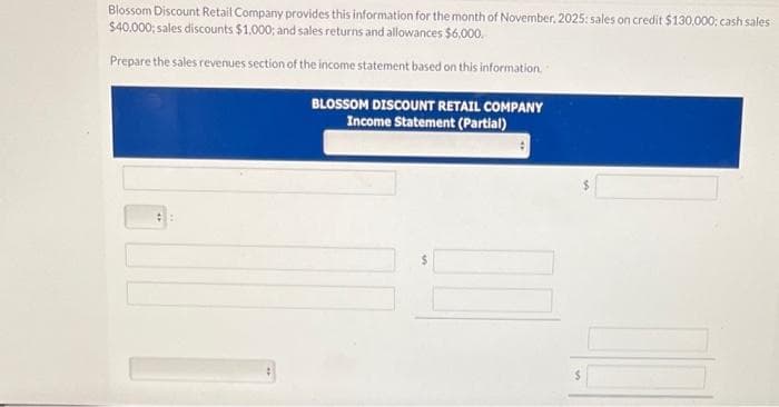 Blossom Discount Retail Company provides this information for the month of November, 2025: sales on credit $130,000; cash sales
$40.000; sales discounts $1,000; and sales returns and allowances $6,000.
Prepare the sales revenues section of the income statement based on this information.
BLOSSOM DISCOUNT RETAIL COMPANY
Income Statement (Partial)