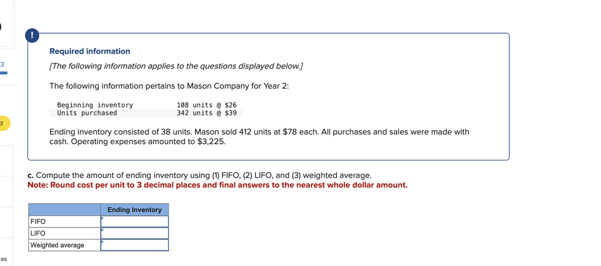 3
d
tes
Required information
[The following information applies to the questions displayed below.]
The following information pertains to Mason Company for Year 2:
108 units @ $26
342 units @ $39
Beginning inventory
Units purchased
Ending inventory consisted of 38 units. Mason sold 412 units at $78 each. All purchases and sales were made with
cash. Operating expenses amounted to $3,225.
c. Compute the amount of ending inventory using (1) FIFO, (2) LIFO, and (3) weighted average.
Note: Round cost per unit to 3 decimal places and final answers to the nearest whole dollar amount.
FIFO
LIFO
Weighted average
Ending Inventory