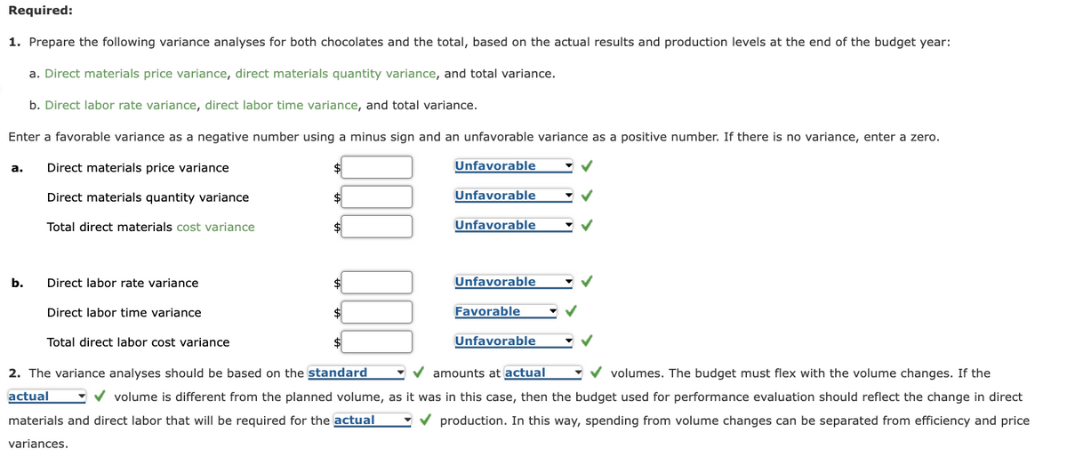 Required:
1. Prepare the following variance analyses for both chocolates and the total, based on the actual results and production levels at the end of the budget year:
a. Direct materials price variance, direct materials quantity variance, and total variance.
b. Direct labor rate variance, direct labor time variance, and total variance.
Enter a favorable variance as a negative number using a minus sign and an unfavorable variance as a positive number. If there is no variance, enter a zero.
Unfavorable
a.
b.
Direct materials price variance
Direct materials quantity variance
Total direct materials cost variance
Direct labor rate variance
Direct labor time variance
Total direct labor cost variance
$
$
Unfavorable
Unfavorable
Unfavorable
Favorable
Unfavorable
✔amounts at actual
2. The variance analyses should be based on the standard
volumes. The budget must flex with the volume changes. If the
actual
✔volume is different from the planned volume, as it was in this case, then the budget used for performance evaluation should reflect the change in direct
✔production. In this way, spending from volume changes can be separated from efficiency and price
materials and direct labor that will be required for the actual
variances.