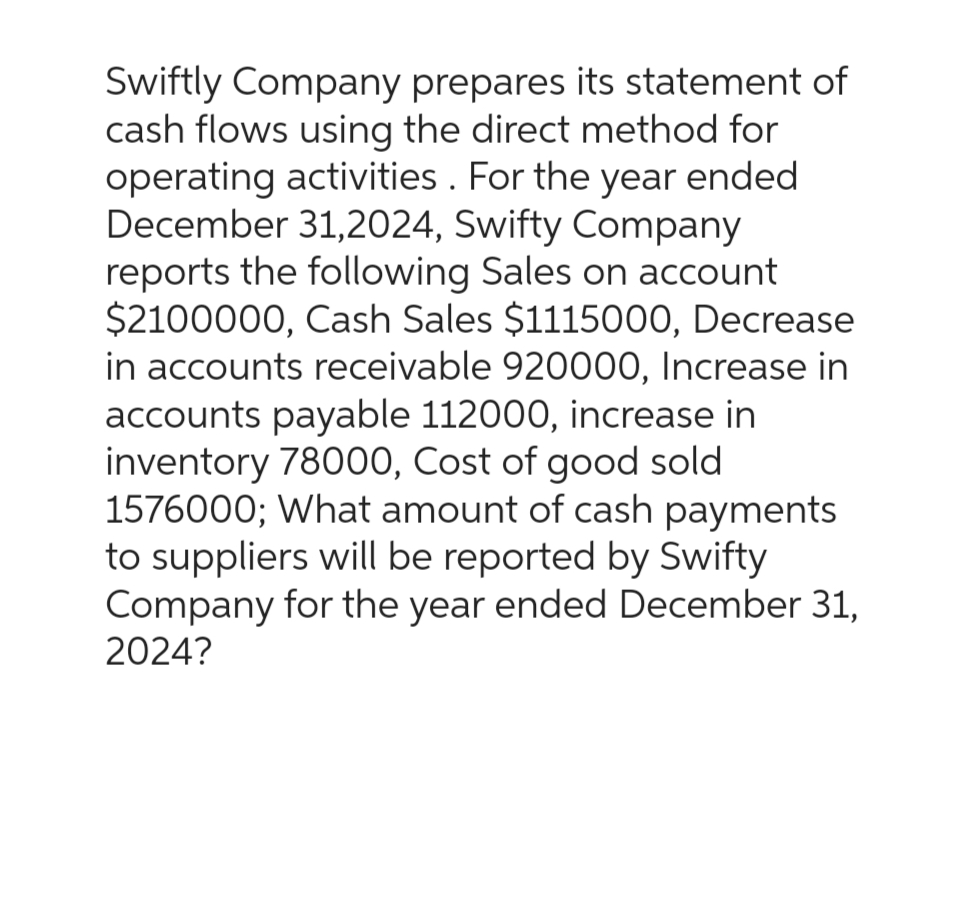 Swiftly Company prepares its statement of
cash flows using the direct method for
operating activities. For the year ended
December 31,2024, Swifty Company
reports the following Sales on account
$2100000, Cash Sales $1115000, Decrease
in accounts receivable 920000, Increase in
accounts payable 112000, increase in
inventory 78000, Cost of good sold
1576000; What amount of cash payments
to suppliers will be reported by Swifty
Company for the year ended December 31,
2024?