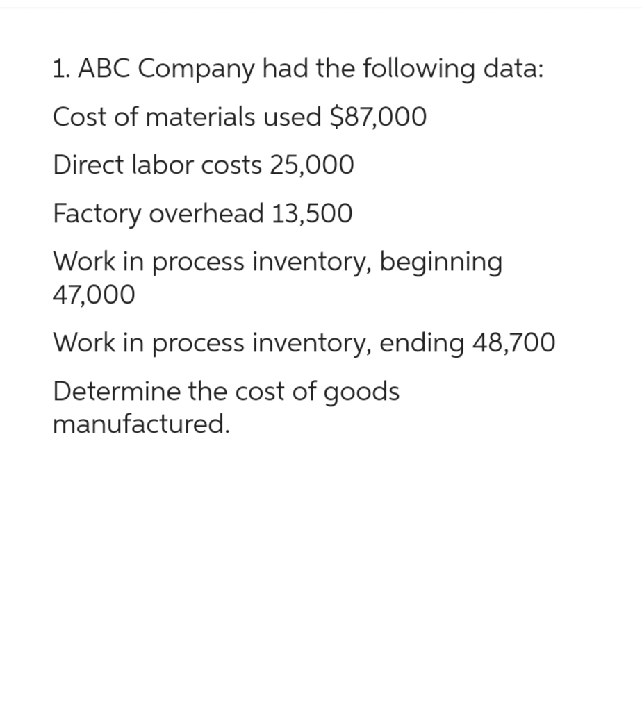 1. ABC Company had the following data:
Cost of materials used $87,000
Direct labor costs 25,000
Factory overhead 13,500
Work in process inventory, beginning
47,000
Work in process inventory, ending 48,700
Determine the cost of goods
manufactured.