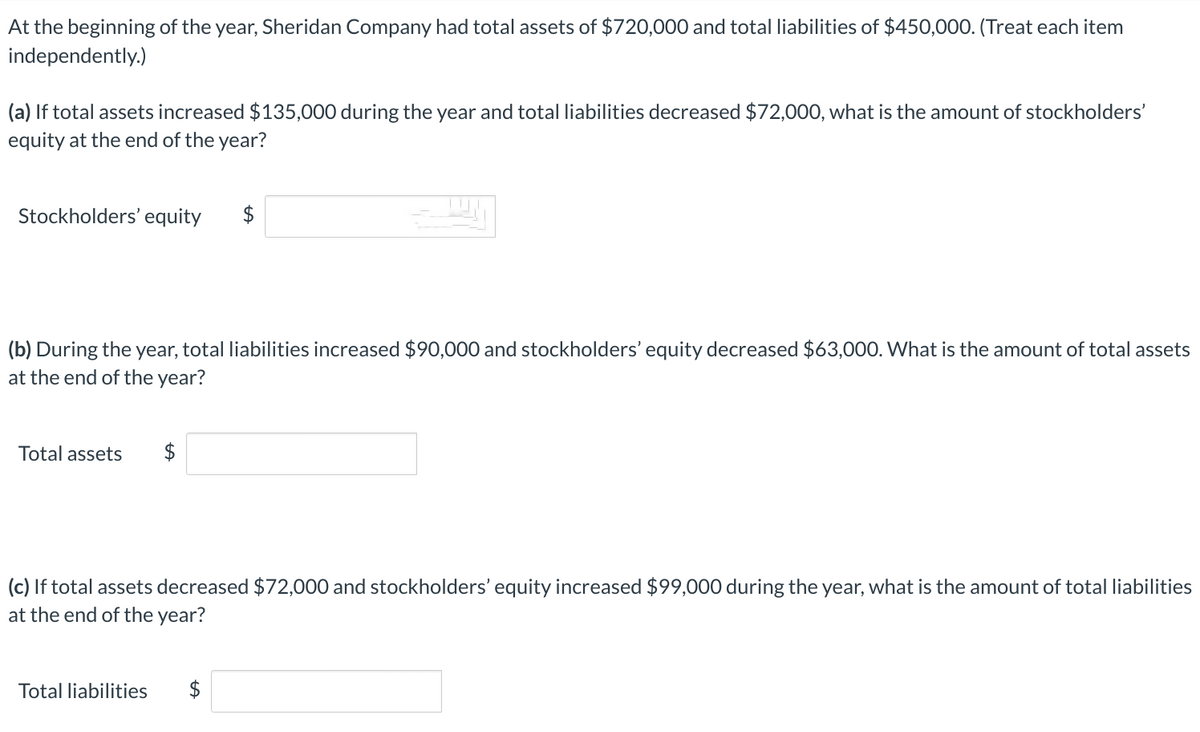 At the beginning of the year, Sheridan Company had total assets of $720,000 and total liabilities of $450,000. (Treat each item
independently.)
(a) If total assets increased $135,000 during the year and total liabilities decreased $72,000, what is the amount of stockholders'
equity at the end of the year?
Stockholders' equity
(b) During the year, total liabilities increased $90,000 and stockholders' equity decreased $63,000. What is the amount of total assets
at the end of the year?
Total assets
(c) If total assets decreased $72,000 and stockholders' equity increased $99,000 during the year, what is the amount of total liabilities
at the end of the year?
Total liabilities
LA
$