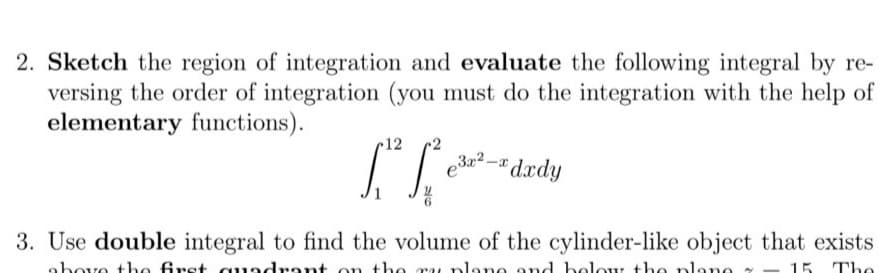 2. Sketch the region of integration and evaluate the following integral by re-
versing the order of integration (you must do the integration with the help of
elementary functions).
r12
•2
e²-" dædy
3. Use double integral to find the volume of the cylinder-like object that exists
above the frst quadrant on the
u plano and bolour th
plane – 15 The
