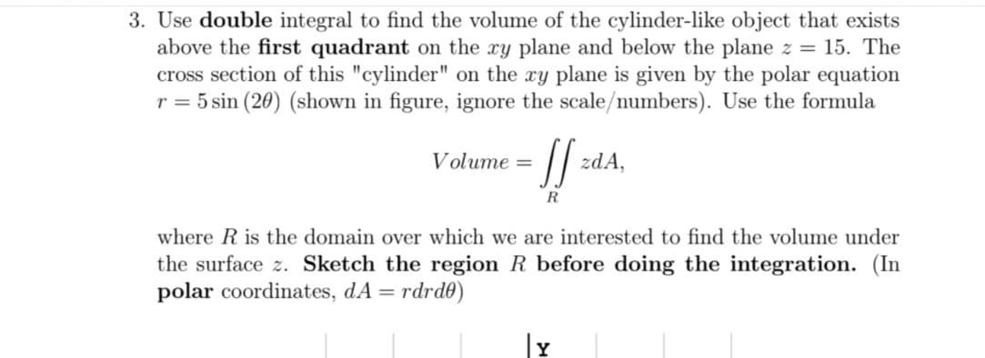 3. Use double integral to find the volume of the cylinder-like object that exists
above the first quadrant on the xy plane and below the plane z = 15. The
cross section of this "cylinder" on the xy plane is given by the polar equation
r = 5 sin (20) (shown in figure, ignore the scale/numbers). Use the formula
Volume =
zdA,
R
where R is the domain over which we are interested to find the volume under
the surface z. Sketch the region R before doing the integration. (In
polar coordinates, dA = rdrd0)
