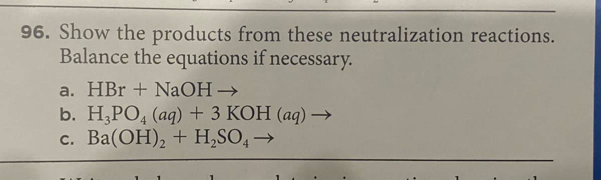 96. Show the products from these neutralization reactions.
Balance the equations if necessary.
a. HBr + NaOH→
b. H,PO, (aq) + 3 KOH (aq) –→
c. Ba(OH), + H,SO,→
