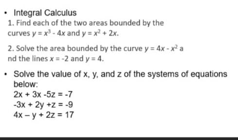 • Integral Calculus
1. Find each of the two areas bounded by the
curves y = x3 - 4x and y = x? + 2x.
2. Solve the area bounded by the curve y = 4x - x² a
nd the lines x = -2 and y = 4.
• Solve the value of x, y, and z of the systems of equations
below:
2x + 3x -5z = -7
-3x + 2y +z = -9
4x – y + 2z = 17
