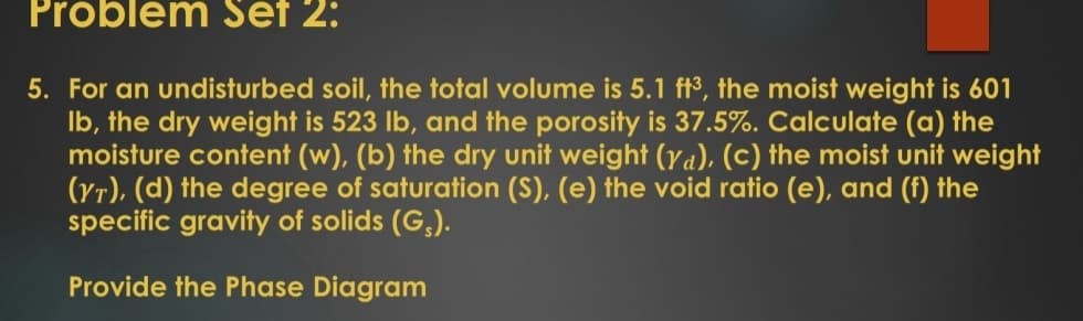 Problem Set 2:
5. For an undisturbed soil, the total volume is 5.1 ft3, the moist weight is 601
Ib, the dry weight is 523 lb, and the porosity is 37.5%.. Calculate (a) the
moisture content (w), (b) the dry unit weight (Ya), (c) the moist unit weight
(Yr), (d) the degree of saturation (S), (e) the void ratio (e), and (f) the
specific gravity of solids (G,).
Provide the Phase Diagram
