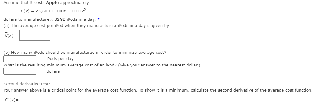 Assume that it costs Apple approximately
C(x) = 25,600 + 100x + 0.01x2
dollars to manufacture x 32GB iPods in a day. t
(a) The average cost per iPod when they manufacture x iPods in a day is given by
C(x)=
(b) How many iPods should be manufactured in order to minimize average cost?
iPods per day
What is the resulting minimum average cost of an iPod? (Give your answer to the nearest dollar.)
dollars
Second derivative test:
Your answer above is a critical point for the average cost function. To show it is a minimum, calculate the second derivative of the average cost function.
C"(x)=
